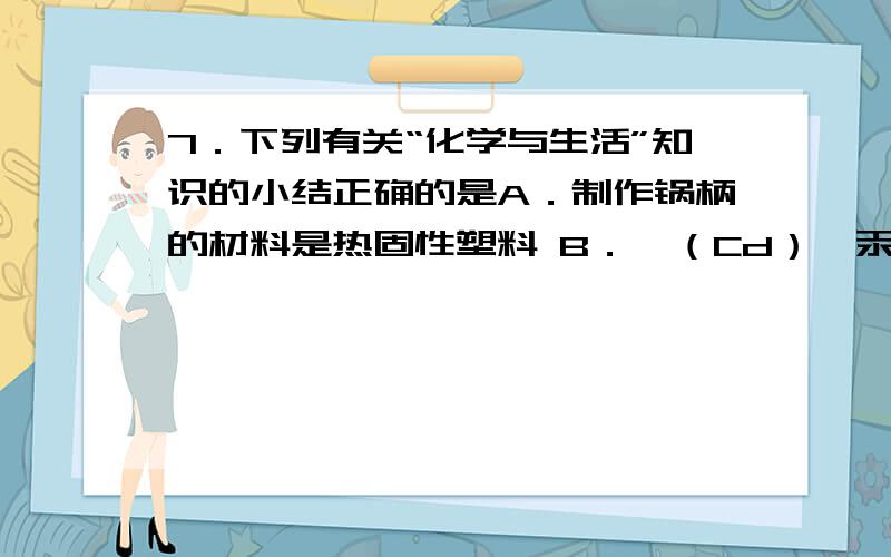 7．下列有关“化学与生活”知识的小结正确的是A．制作锅柄的材料是热固性塑料 B．镉（Cd）、汞（Hg） 、铅（Pb）都是对人体有害的微量元素 C．食物淀粉在人体内能转化为葡萄糖被人体吸