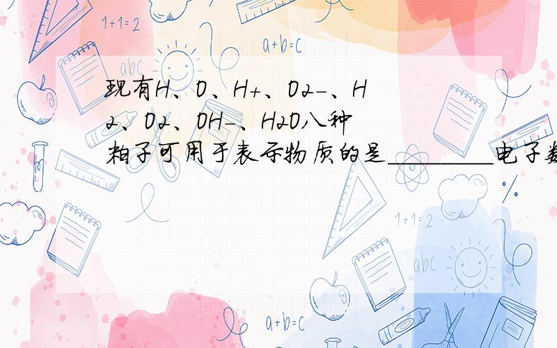 现有H、O、H+、O2-、H2、O2、OH-、H2O八种粒子可用于表示物质的是________电子数相同的粒子是_______可用于表示一个原子的是_______