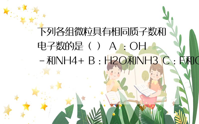 下列各组微粒具有相同质子数和电子数的是（ ） A ：OH-和NH4+ B：H2O和NH3 C：F和OH- D：O2-和NH4+