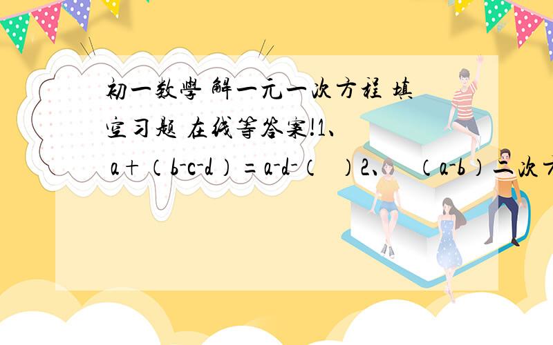 初一数学 解一元一次方程 填空习题 在线等答案!1、   a+（b-c-d）=a-d-（  ）2、   （a-b）二次方 =[- (    )] 2次方 = （ b-a）二次方3、   方程3-（1+2x）=2x的解是________.4、   已知x+y=2,则5-x-y=_______.5、