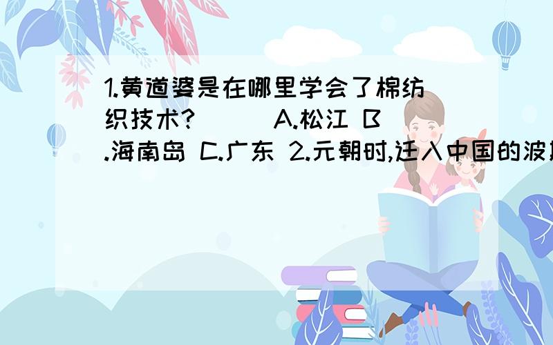 1.黄道婆是在哪里学会了棉纺织技术?（ ） A.松江 B.海南岛 C.广东 2.元朝时,迁入中国的波斯人,阿拉伯人同汉,蒙等族互相融合,形成一个新的民族（ ） A.维吾尔族 B.回族 C.满族