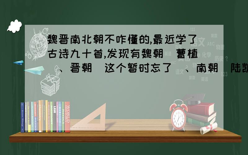 魏晋南北朝不咋懂的,最近学了古诗九十首,发现有魏朝（曹植）、晋朝（这个暂时忘了）、南朝（陆凯）、北朝（乐府）、南北朝（庾信）.别复制,我看不懂,清楚!