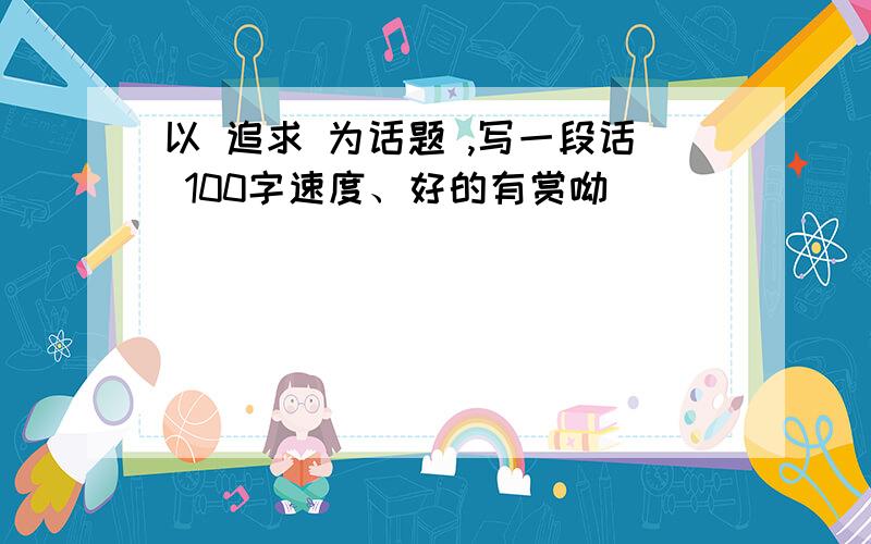 以 追求 为话题 ,写一段话 100字速度、好的有赏呦