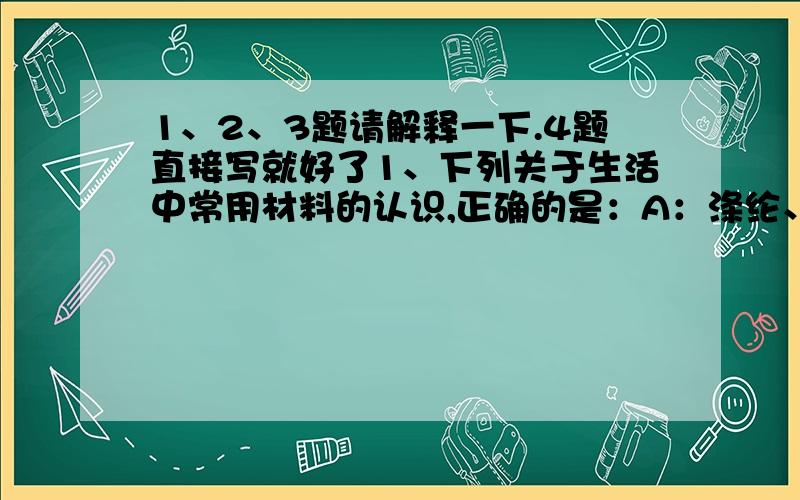 1、2、3题请解释一下.4题直接写就好了1、下列关于生活中常用材料的认识,正确的是：A：涤纶、羊毛和棉花都是天然纤维B：各种塑料在自然界都不能降解C：电木插座破裂后可以热修补D：装