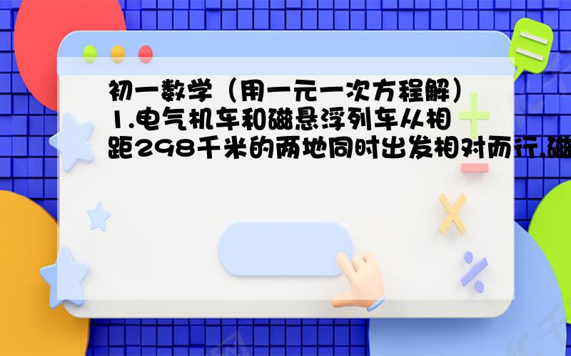 初一数学（用一元一次方程解）1.电气机车和磁悬浮列车从相距298千米的两地同时出发相对而行,磁悬浮列车的速度比电气机车速度的5倍还快20千米,半小时后两侧相遇,两车的速度各是多少?2.