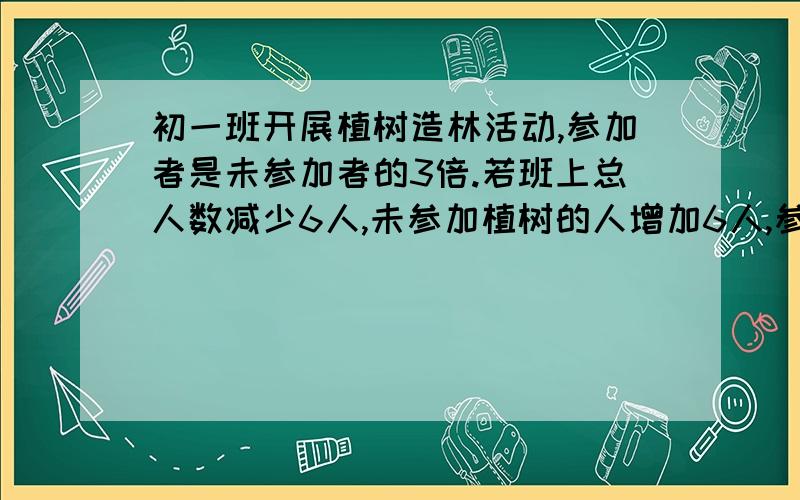 初一班开展植树造林活动,参加者是未参加者的3倍.若班上总人数减少6人,未参加植树的人增加6人,参加者恰好是未参加者人数的2倍.问参加植树的同学有几人?