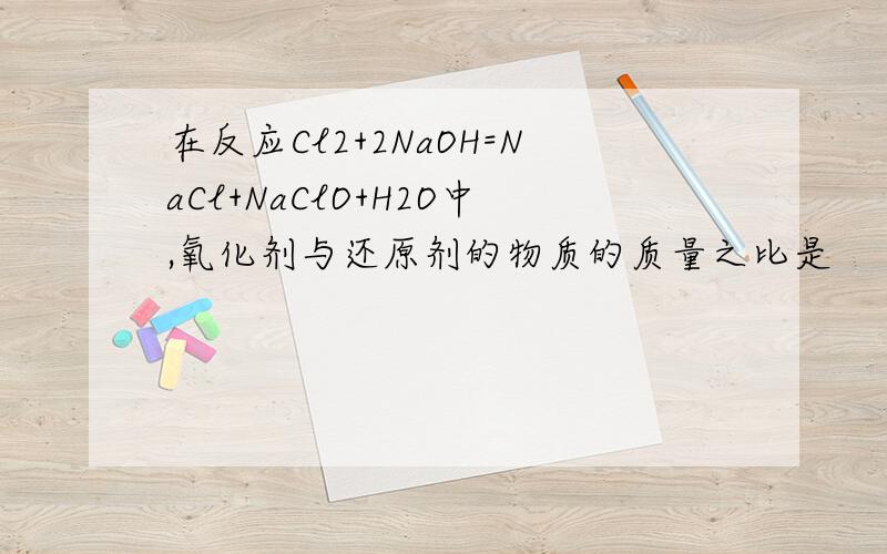 在反应Cl2+2NaOH=NaCl+NaClO+H2O中,氧化剂与还原剂的物质的质量之比是