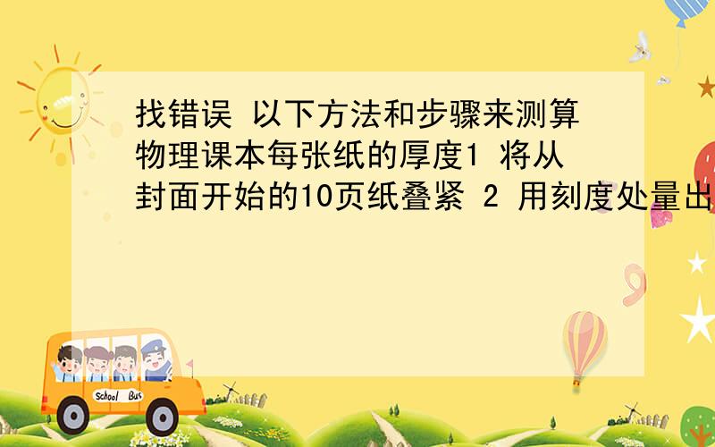 找错误 以下方法和步骤来测算物理课本每张纸的厚度1 将从封面开始的10页纸叠紧 2 用刻度处量出这张纸的厚度l 3 算出每张纸的厚度d=l÷103个错误