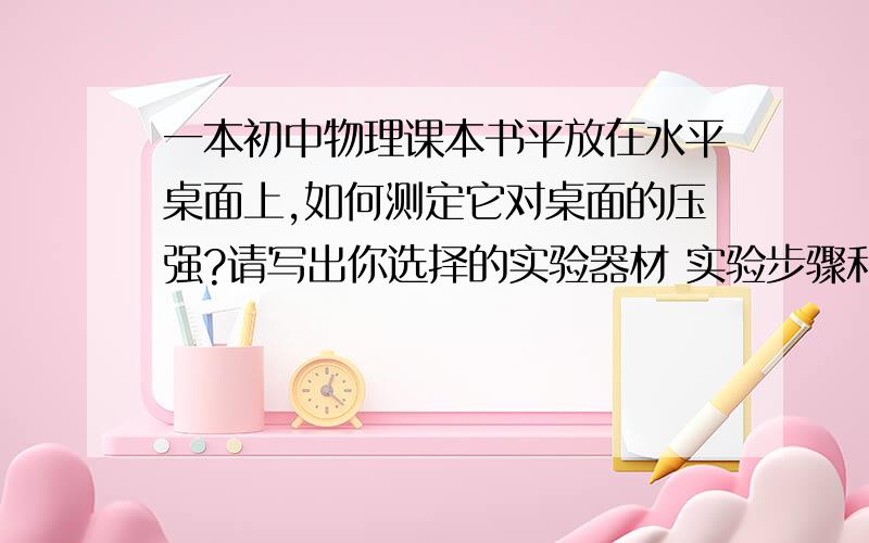 一本初中物理课本书平放在水平桌面上,如何测定它对桌面的压强?请写出你选择的实验器材 实验步骤和压强表达