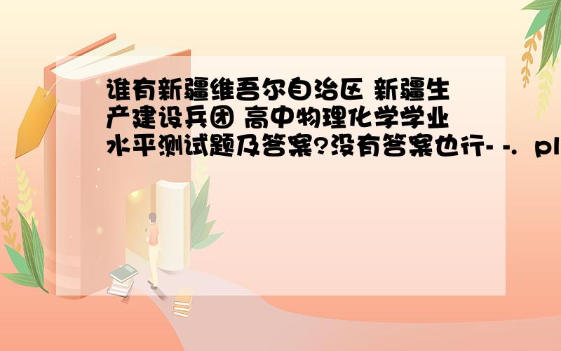 谁有新疆维吾尔自治区 新疆生产建设兵团 高中物理化学学业水平测试题及答案?没有答案也行- -.  please发到这里或者邮箱上  sunxiaohan650@sina.com  谢谢,有用会追加分噢~历届的噢~