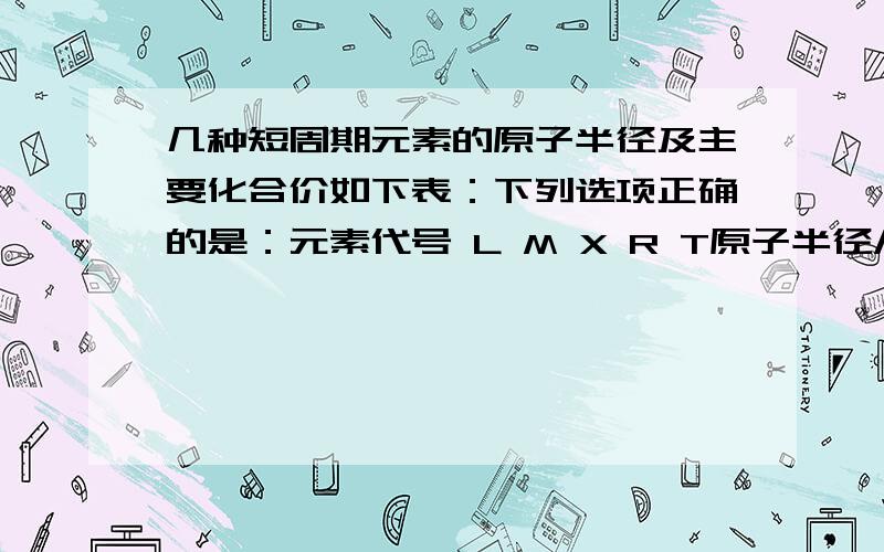 几种短周期元素的原子半径及主要化合价如下表：下列选项正确的是：元素代号 L M X R T原子半径/nm 0.160 0.143 0.102 0.089 0.074主要化合价 +2 +3 +6、－2 +2 －2A．离子半径大小：r（M+3）＞r（T2－）