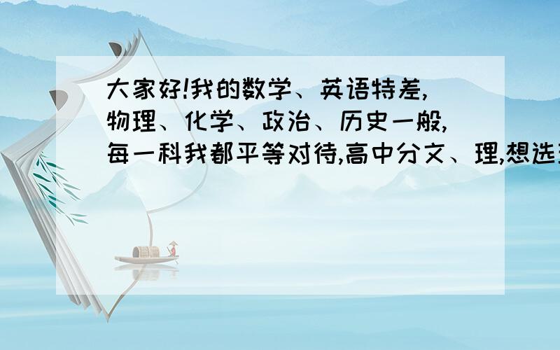 大家好!我的数学、英语特差,物理、化学、政治、历史一般,每一科我都平等对待,高中分文、理,想选理科谢谢!