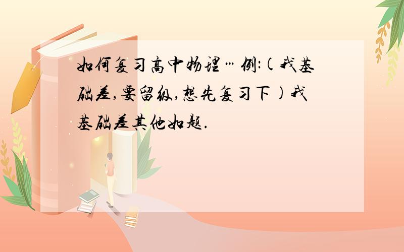 如何复习高中物理…例:(我基础差,要留级,想先复习下)我基础差其他如题.