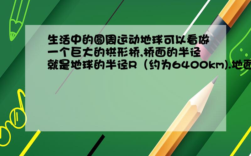 生活中的圆周运动地球可以看做一个巨大的拱形桥,桥面的半径就是地球的半径R（约为6400km).地面上有一辆汽车在行驶,重量是G=mg,地面对它的支持力是Fn.根据上面的分析,汽车速度越大,地面对