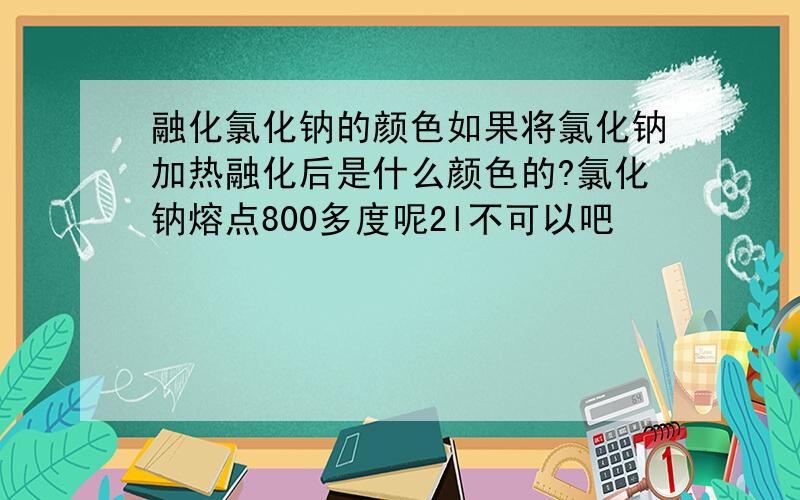 融化氯化钠的颜色如果将氯化钠加热融化后是什么颜色的?氯化钠熔点800多度呢2l不可以吧