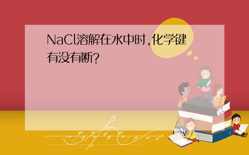 NaCl溶解在水中时,化学键有没有断?