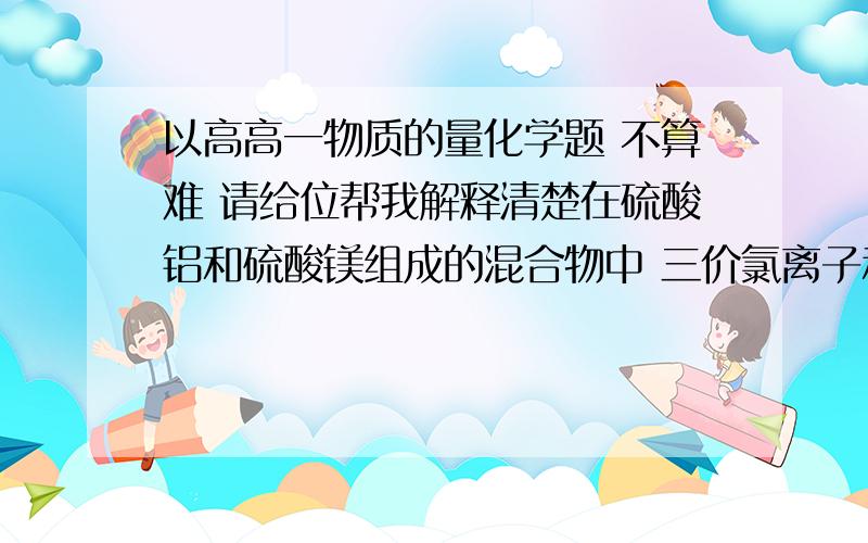 以高高一物质的量化学题 不算难 请给位帮我解释清楚在硫酸铝和硫酸镁组成的混合物中 三价氯离子和二价镁离子的物质的量比为2比3 则在含有2mol 硫酸根离子的该混合物中 硫酸镁的质量是