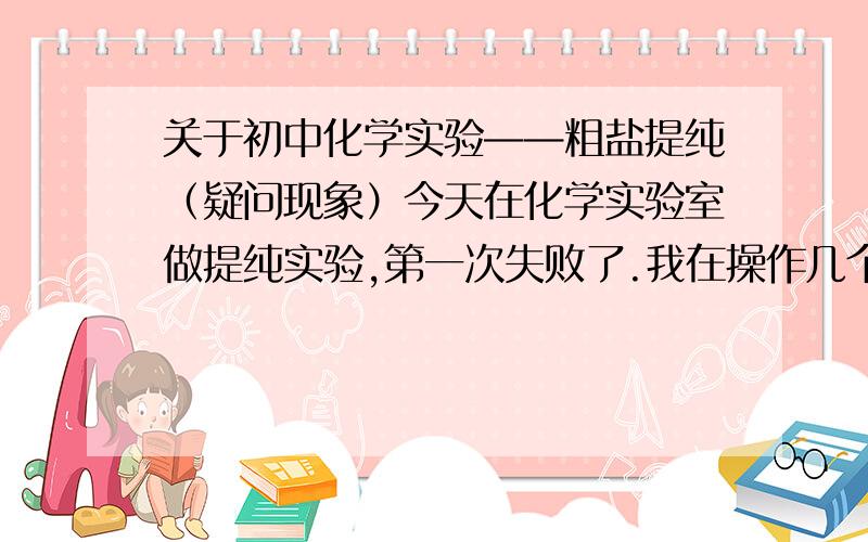 关于初中化学实验——粗盐提纯（疑问现象）今天在化学实验室做提纯实验,第一次失败了.我在操作几个步骤中,都是严格按照初中教材书上所说,溶解、过滤、蒸发、称量.可是在蒸发步骤时,