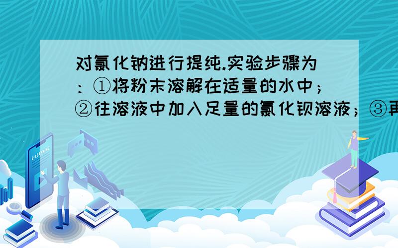 对氯化钠进行提纯.实验步骤为：①将粉末溶解在适量的水中；②往溶液中加入足量的氯化钡溶液；③再往溶液中加入足量的碳酸钠溶液；④过滤；⑤取滤液,往滤液中加入足量的试剂X,使溶液