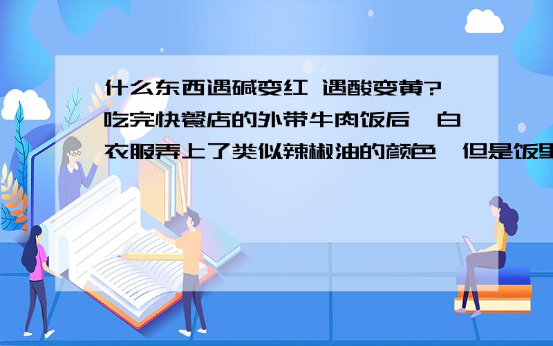 什么东西遇碱变红 遇酸变黄?吃完快餐店的外带牛肉饭后,白衣服弄上了类似辣椒油的颜色,但是饭里没有辣椒油.用洗衣粉洗后,污渍变成红色,用了白醋后,污渍又变成亮黄色.怎么也洗不掉.我很