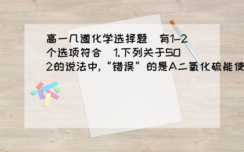 高一几道化学选择题（有1-2个选项符合）1.下列关于SO2的说法中,“错误”的是A二氧化硫能使有色物质颜色消失,说明它具有氧化性.B二氧化硫的水溶液能是紫色石蕊试液变红,说明他能和水反