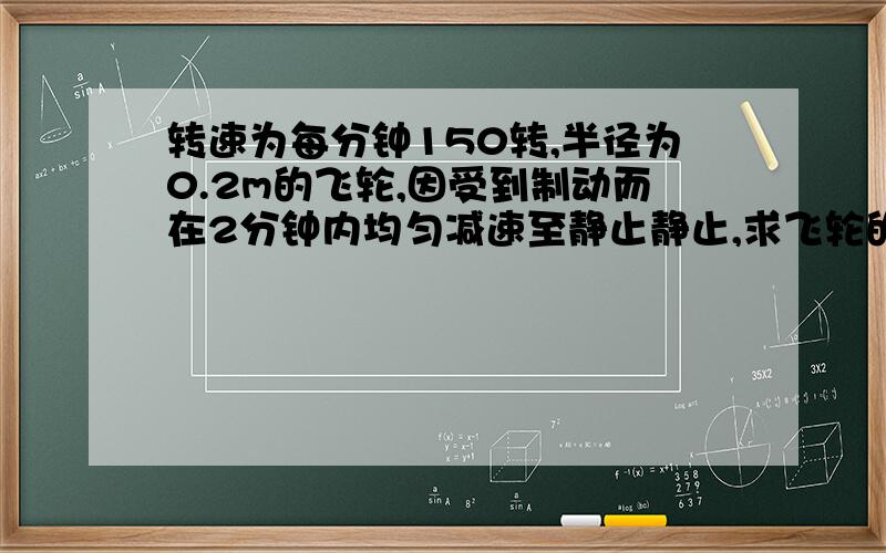 转速为每分钟150转,半径为0.2m的飞轮,因受到制动而在2分钟内均匀减速至静止静止,求飞轮的角加速度及在此时间内飞轮所转动的圈数圈数我是用(dθ/dw)*(dw/dt)=w然后在积分算的 结果是300圈,但答