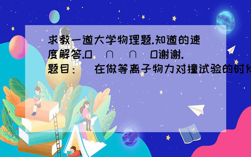 求教一道大学物理题.知道的速度解答.O(∩_∩)O谢谢.题目：  在做等离子物力对撞试验的时候,如果把第三能量公式的极坐标向负方向调整三个阿尔法单位,那么对能量最终计算结果会产生多少