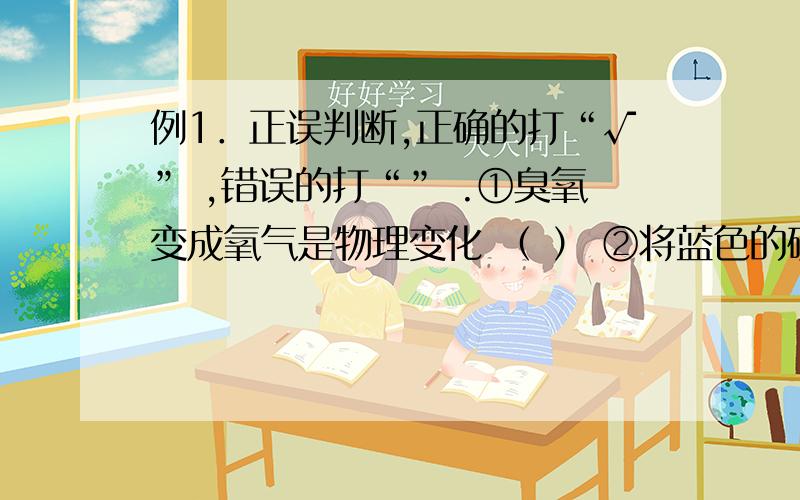 例1．正误判断,正确的打“√” ,错误的打“” .①臭氧变成氧气是物理变化 （ ） ②将蓝色的硫酸铜晶体放入浓硫酸变成白色,属于物理变化 （ ） ③冰变成水是物理变化 （ ） ④通电发光是