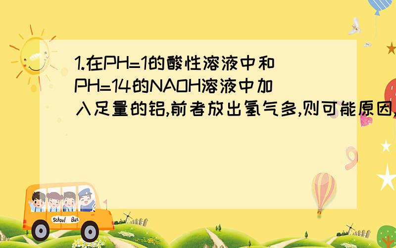 1.在PH=1的酸性溶液中和PH=14的NAOH溶液中加入足量的铝,前者放出氢气多,则可能原因,A.酸的体积大于NAOH的体积 B.如果酸是强酸,则酸的浓度比NAOH浓度大 根据n= CV 应该都对呀,2.PH=3的盐酸和醋酸分