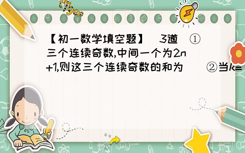 【初一数学填空题】（3道）①三个连续奇数,中间一个为2n+1,则这三个连续奇数的和为（）②当k=（）时,多项式（x²-3kxy-3y²）+2（xy-4）中不含xy项③已知a-b=2,b-c=-3,c-d=5,则（a-c)(b-d)÷（a-d