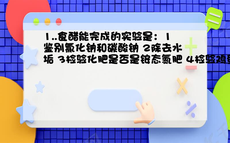 1..食醋能完成的实验是：1鉴别氯化钠和碳酸钠 2除去水垢 3检验化肥是否是铵态氮肥 4检验鸡蛋壳是否含有碳酸根离子.A12 B34 C124 D2342..鱼肉沾上难溶的胆质酸消除用A食盐水 B食醋 C纯碱溶液 D