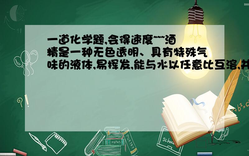 一道化学题,会得速度~~~酒精是一种无色透明、具有特殊气味的液体,易挥发,能与水以任意比互溶,并能够溶解碘、酚酞等多种物质.酒精易燃烧,常作酒精灯和内燃机的燃料,是一种绿色能源,当