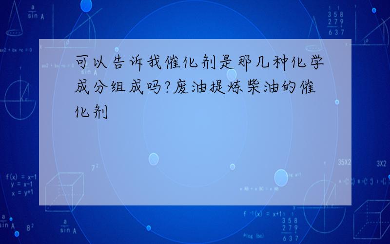 可以告诉我催化剂是那几种化学成分组成吗?废油提炼柴油的催化剂