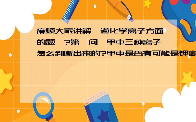 麻烦大家讲解一道化学离子方面的题呗?第一问,甲中三种离子怎么判断出来的?甲中是否有可能是钾离子,银离子和氢氧根?为什么?