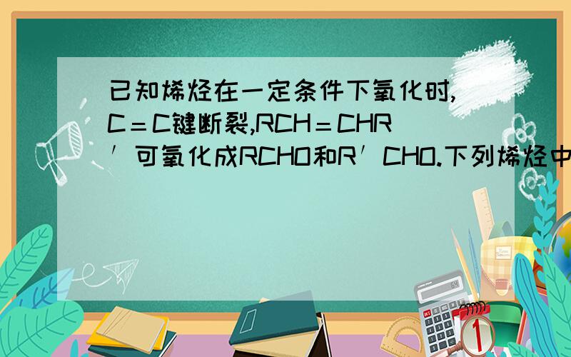 已知烯烃在一定条件下氧化时,C＝C键断裂,RCH＝CHR′可氧化成RCHO和R′CHO.下列烯烃中,经氧化只能得到丙醛的是 ：A．1－己烯　　B．2－己烯　　　C．2－甲基－2－戊烯　　D．3－己烯