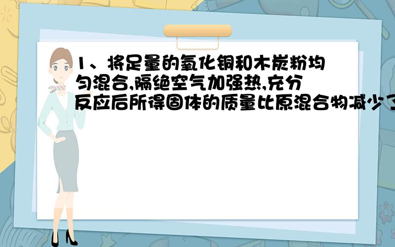 1、将足量的氧化铜和木炭粉均匀混合,隔绝空气加强热,充分反应后所得固体的质量比原混合物减少了8.8g,则原混合物中有多少克氧化铜?2、写出炭在高温时还原氧化铜的化学方程式,并计算要