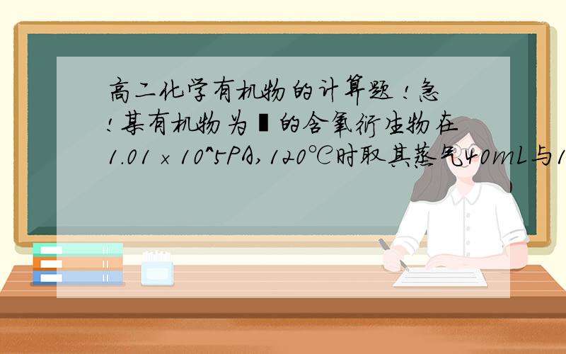 高二化学有机物的计算题 !急!某有机物为烃的含氧衍生物在1.01×10^5PA,120℃时取其蒸气40mL与140mL氧气混合点燃,恰好完全反映生成等提及的CO2和水蒸气,当恢复到反映前混合物的体积多60mL求该有