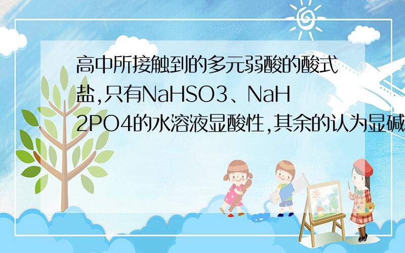 高中所接触到的多元弱酸的酸式盐,只有NaHSO3、NaH2PO4的水溶液显酸性,其余的认为显碱性.,这句话对吗