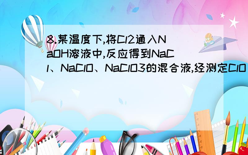 8.某温度下,将Cl2通入NaOH溶液中,反应得到NaCl、NaClO、NaClO3的混合液,经测定ClO -与ClO- 3 的浓度之比为l：3.则Cl2与NaOH溶液反应时被还原的氯元素与被氧化的氯元素的物质的量之比为 （A）21：5 （