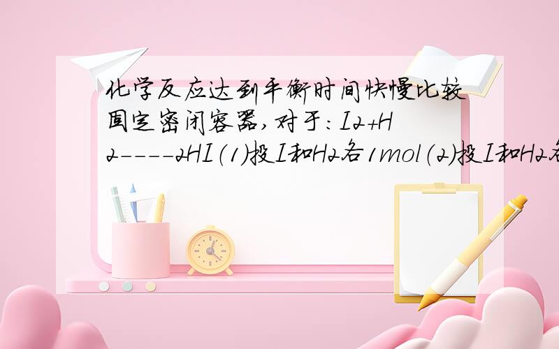 化学反应达到平衡时间快慢比较固定密闭容器,对于：I2+H2----2HI（1）投I和H2各1mol（2）投I和H2各2mol谁先达到平衡呢?答案好像是2虽然说2的速率快,可是他要反应的多啊!就比如甲比乙跑得快,可