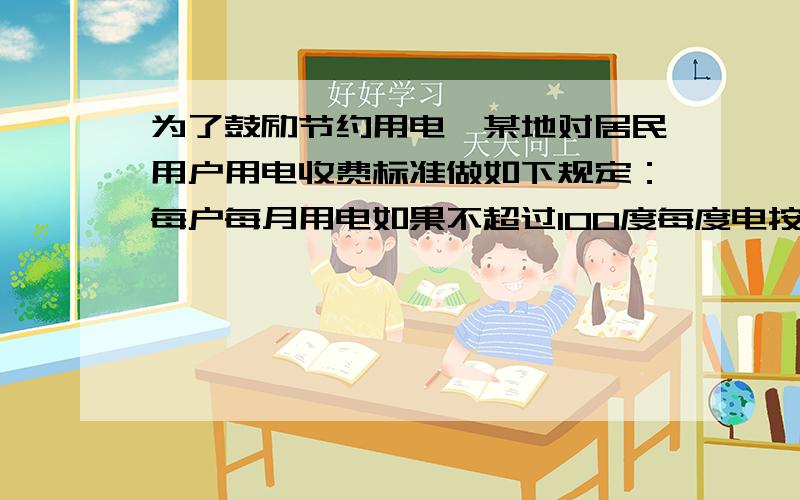 为了鼓励节约用电,某地对居民用户用电收费标准做如下规定：每户每月用电如果不超过100度每度电按a元收费,如果超过100度,那么超过部分每度按每度电b元收费；如果超过200度收费.（a