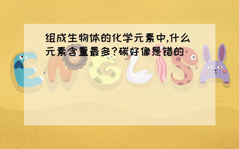 组成生物体的化学元素中,什么元素含量最多?碳好像是错的