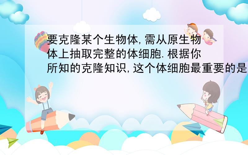 要克隆某个生物体,需从原生物体上抽取完整的体细胞.根据你所知的克隆知识,这个体细胞最重要的是必须要细胞的______结构,这是因为______________,从而使克隆生物和原生物相似.