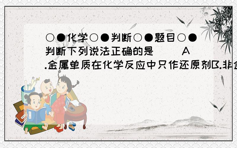 ○●化学○●判断○●题目○●判断下列说法正确的是( )A.金属单质在化学反应中只作还原剂B.非金单质在化学反应中只作氧化剂C.被氧化的是氧化剂,被还原的是还原剂