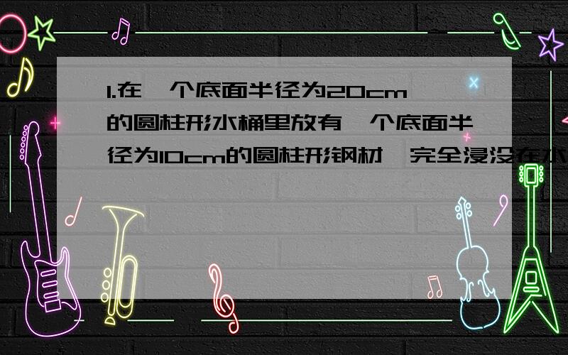 1.在一个底面半径为20cm的圆柱形水桶里放有一个底面半径为10cm的圆柱形钢材,完全浸没在水中.从桶里取出钢材后,桶里的水面下降了3cm,求这段钢材的长.2.用内径为9cm,内高为30cm的圆柱形玻璃瓶