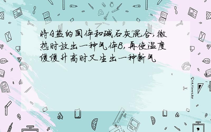 将A盐的固体和碱石灰混合,微热时放出一种气体B,再使温度缓缓升高时又生出一种新气