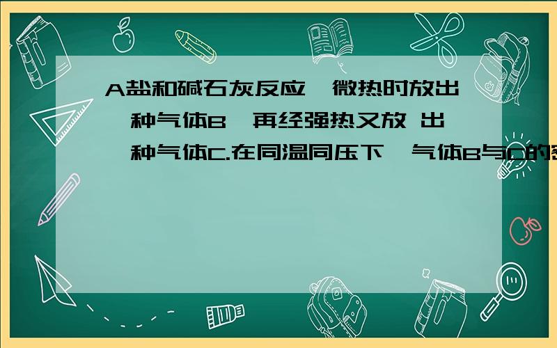 A盐和碱石灰反应,微热时放出一种气体B,再经强热又放 出一种气体C.在同温同压下,气体B与C的密度相近A盐和碱石灰反应,微热时放出一种气体B,再经强热又放 出一种气体C.在同温同压下,气体B与