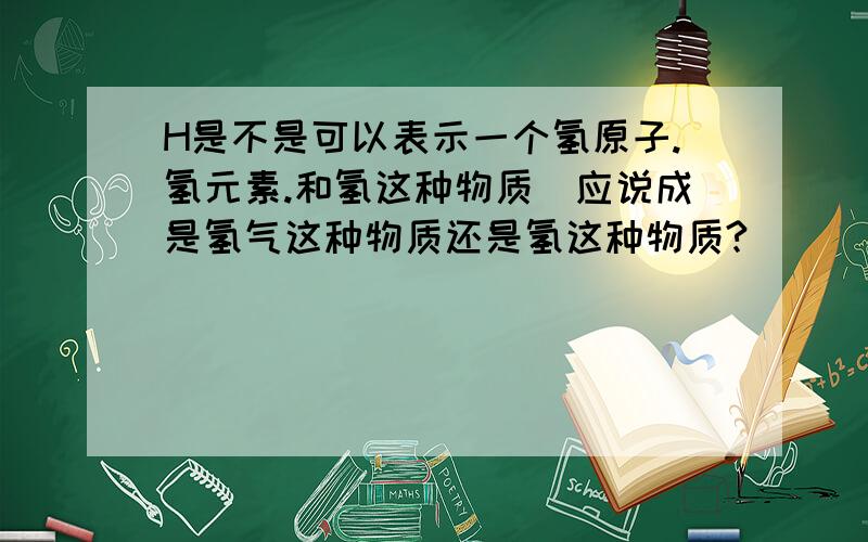 H是不是可以表示一个氢原子.氢元素.和氢这种物质（应说成是氢气这种物质还是氢这种物质?）