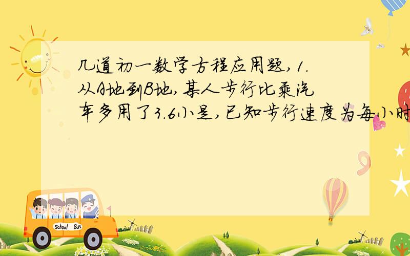 几道初一数学方程应用题,1.从A地到B地,某人步行比乘汽车多用了3.6小是,已知步行速度为每小时8千米,公共汽车的平均速度为40千米,则AB两地相距___千米.（只填空）2.小敏从家去学校,先以每小