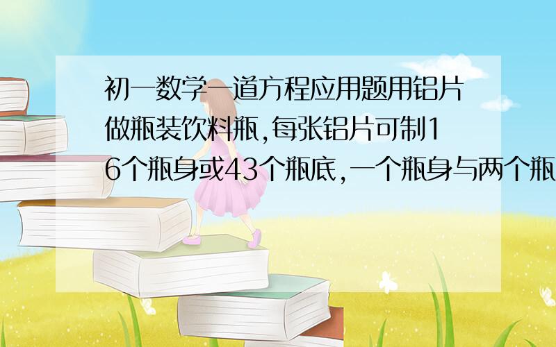 初一数学一道方程应用题用铝片做瓶装饮料瓶,每张铝片可制16个瓶身或43个瓶底,一个瓶身与两个瓶底才配成一套.现有150张铝片,用多少张铝片、多少张制瓶底才能正好制成整套的饮料瓶?式子